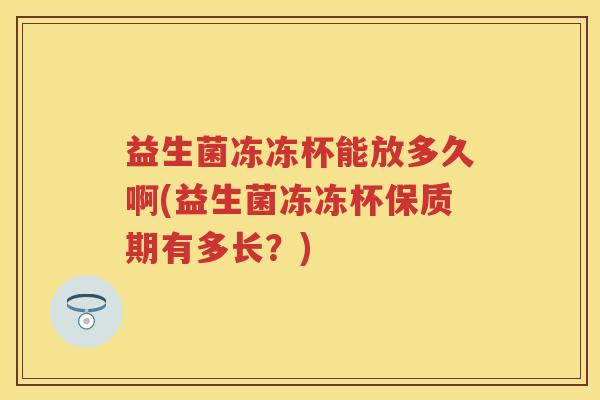 益生菌冻冻杯能放多久啊(益生菌冻冻杯保质期有多长?) 益生菌冻冻杯能放多久啊(益生菌冻冻杯保质期有多长?)