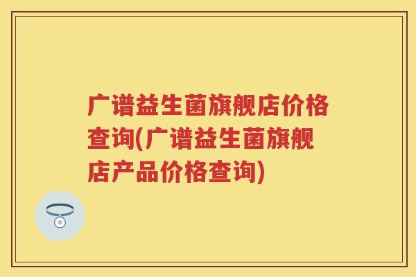 广谱益生菌旗舰店价格查询(广谱益生菌旗舰店产品价格查询) 广谱益生菌旗舰店价格查询(广谱益生菌旗舰店产品价格查询)