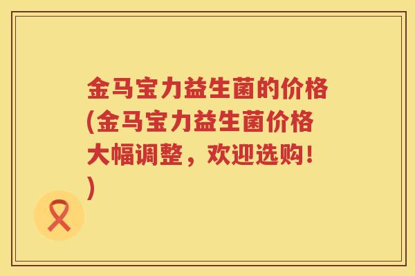 金马宝力益生菌的价格(金马宝力益生菌价格大幅调整,欢迎选购!) 金马宝力益生菌的价格(金马宝力益生菌价格大幅调整,欢迎选购!)