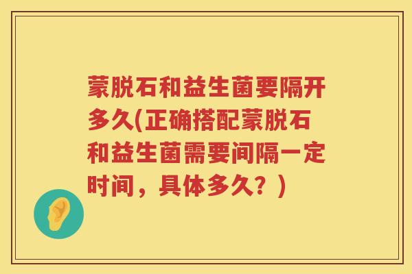 蒙脱石和益生菌要隔开多久(正确搭配蒙脱石和益生菌需要间隔一定时间，具体多久？)