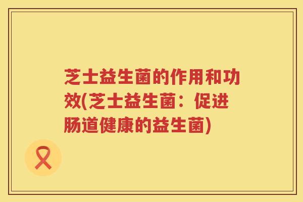 芝士益生菌的作用和功效(芝士益生菌：促进肠道健康的益生菌)