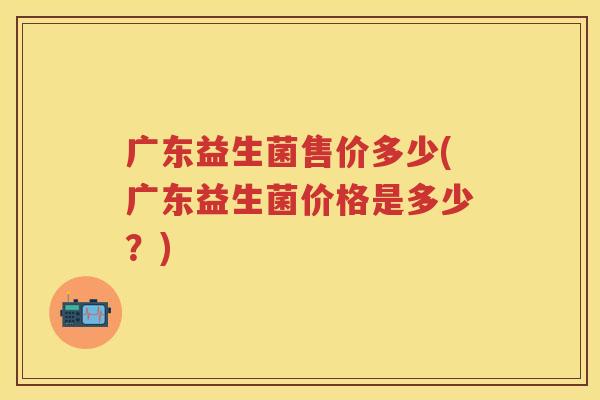 广东益生菌售价多少(广东益生菌价格是多少?) 广东益生菌售价多少(广东益生菌价格是多少?)