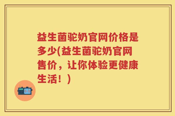 益生菌驼奶官网价格是多少(益生菌驼奶官网售价，让你体验更健康生活！)