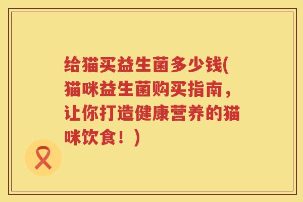 给猫买益生菌多少钱(猫咪益生菌购买指南,让你打造健康营养的猫咪饮食!) 给猫买益生菌多少钱(猫咪益生菌购买指南,让你打造健康营养的猫咪饮食!)