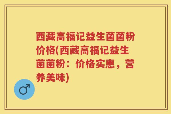 西藏高福记益生菌菌粉价格(西藏高福记益生菌菌粉:价格实惠,营养美味) 西藏高福记益生菌菌粉价格(西藏高福记益生菌菌粉:价格实惠,营养美味)