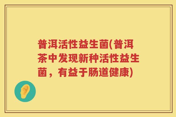 普洱活性益生菌(普洱茶中发现新种活性益生菌,有益于肠道健康) 普洱活性益生菌(普洱茶中发现新种活性益生菌,有益于肠道健康)