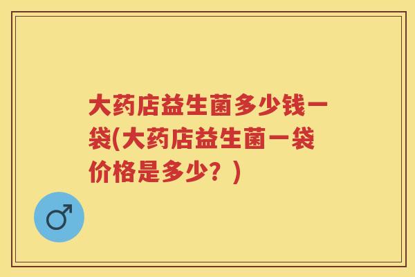 大药店益生菌多少钱一袋(大药店益生菌一袋价格是多少?) 大药店益生菌多少钱一袋(大药店益生菌一袋价格是多少?)