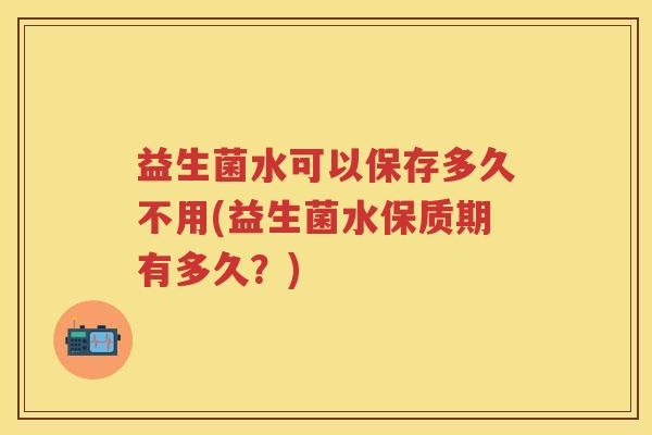 益生菌水可以保存多久不用(益生菌水保质期有多久?) 益生菌水可以保存多久不用(益生菌水保质期有多久?)