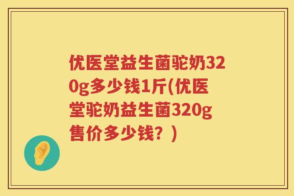 优医堂益生菌驼奶320g多少钱1斤(优医堂驼奶益生菌320g售价多少钱?) 优医堂益生菌驼奶320g多少钱1斤(优医堂驼奶益生菌320g售价多少钱?)