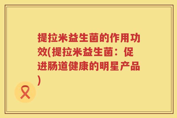 提拉米益生菌的作用功效(提拉米益生菌:促进肠道健康的明星产品) 提拉米益生菌的作用功效(提拉米益生菌:促进肠道健康的明星产品)