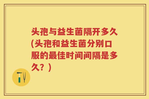 头孢与益生菌隔开多久(头孢和益生菌分别口服的佳时间间隔是多久？)