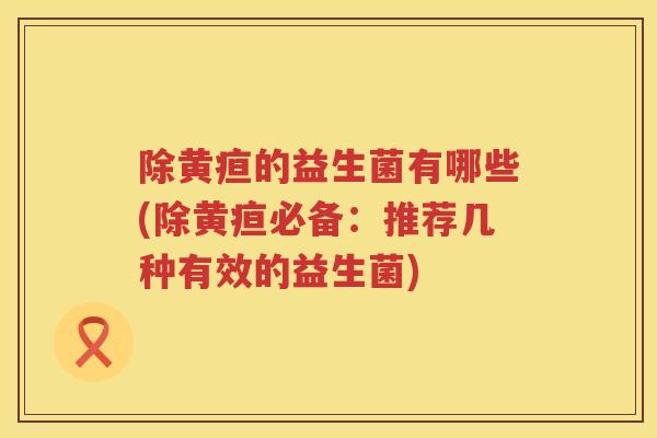 除黄疸的益生菌有哪些(除黄疸必备:推荐几种有效的益生菌) 除黄疸的益生菌有哪些(除黄疸必备:推荐几种有效的益生菌)