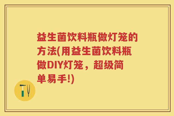 益生菌饮料瓶做灯笼的方法(用益生菌饮料瓶做DIY灯笼,超级简单易手!) 益生菌饮料瓶做灯笼的方法(用益生菌饮料瓶做DIY灯笼,超级简单易手!)