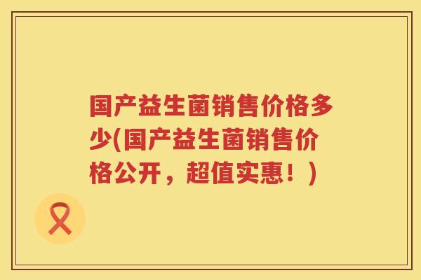 国产益生菌销售价格多少(国产益生菌销售价格公开，超值实惠！)