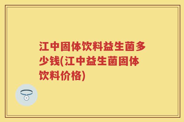 江中固体饮料益生菌多少钱(江中益生菌固体饮料价格)