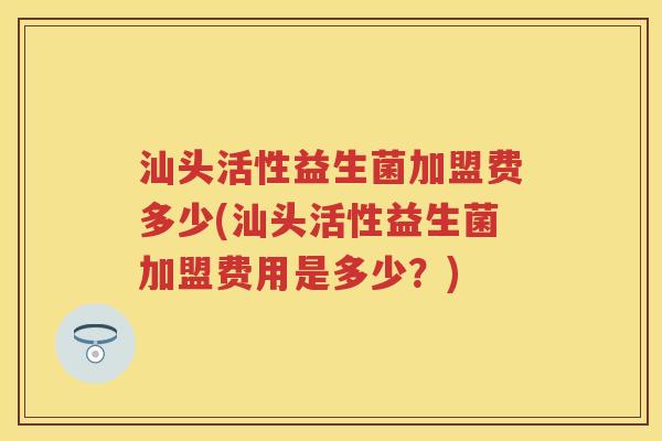 汕头活性益生菌加盟费多少(汕头活性益生菌加盟费用是多少?) 汕头活性益生菌加盟费多少(汕头活性益生菌加盟费用是多少?)