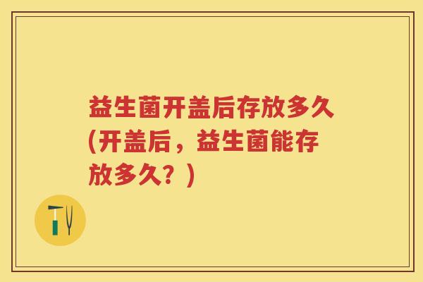 益生菌开盖后存放多久(开盖后，益生菌能存放多久？)