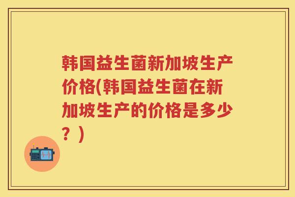韩国益生菌新加坡生产价格(韩国益生菌在新加坡生产的价格是多少?) 韩国益生菌新加坡生产价格(韩国益生菌在新加坡生产的价格是多少?)