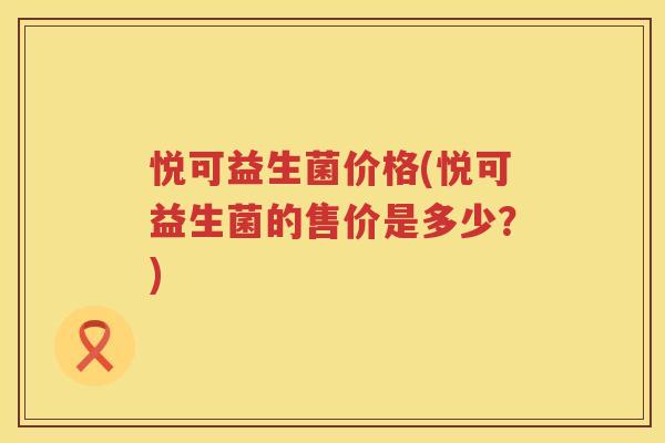 悦可益生菌价格(悦可益生菌的售价是多少?) 悦可益生菌价格(悦可益生菌的售价是多少?)