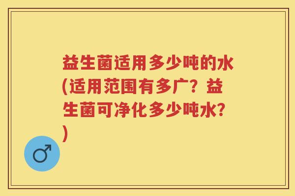 益生菌适用多少吨的水(适用范围有多广?益生菌可净化多少吨水?) 益生菌适用多少吨的水(适用范围有多广?益生菌可净化多少吨水?)