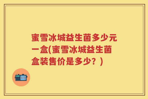 蜜雪冰城益生菌多少元一盒(蜜雪冰城益生菌盒装售价是多少?) 蜜雪冰城益生菌多少元一盒(蜜雪冰城益生菌盒装售价是多少?)