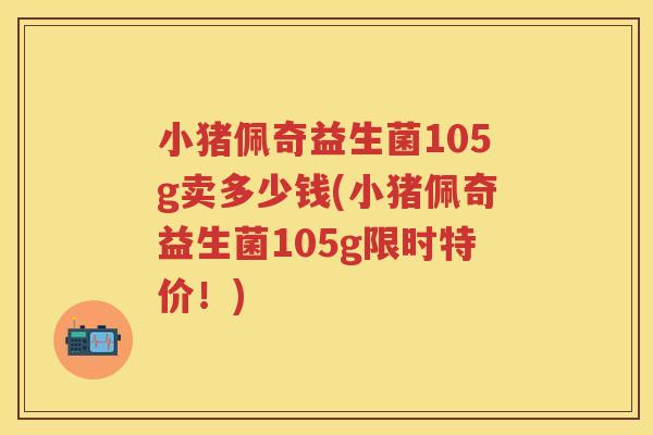 小猪佩奇益生菌105g卖多少钱(小猪佩奇益生菌105g限时特价!) 小猪佩奇益生菌105g卖多少钱(小猪佩奇益生菌105g限时特价!)