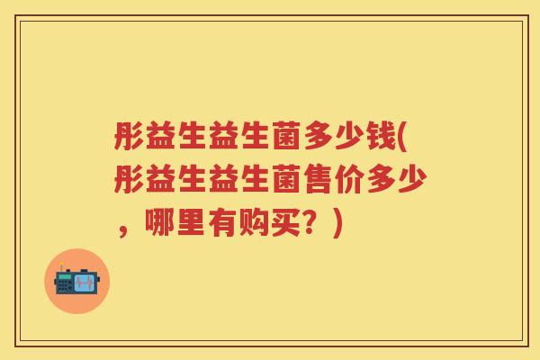 彤益生益生菌多少钱(彤益生益生菌售价多少,哪里有购买?) 彤益生益生菌多少钱(彤益生益生菌售价多少,哪里有购买?)