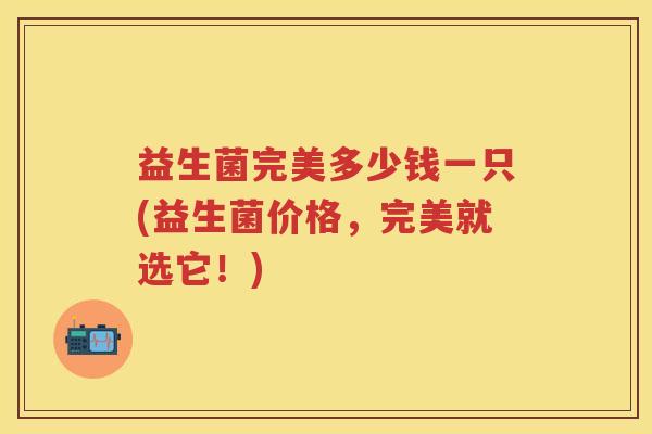 益生菌完美多少钱一只(益生菌价格,完美就选它!) 益生菌完美多少钱一只(益生菌价格,完美就选它!)