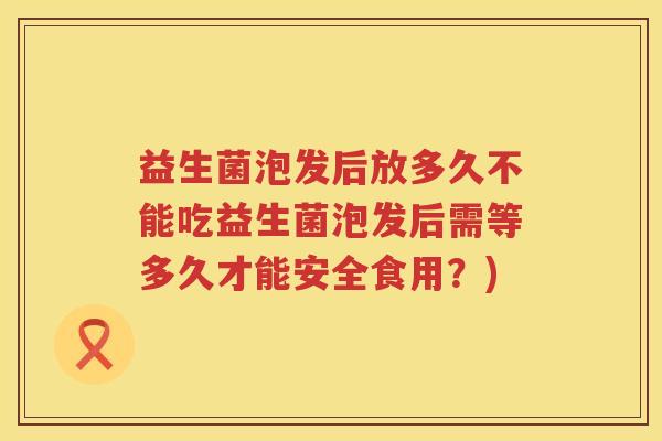 益生菌泡发后放多久不能吃益生菌泡发后需等多久才能安全食用?) 益生菌泡发后放多久不能吃益生菌泡发后需等多久才能安全食用?)