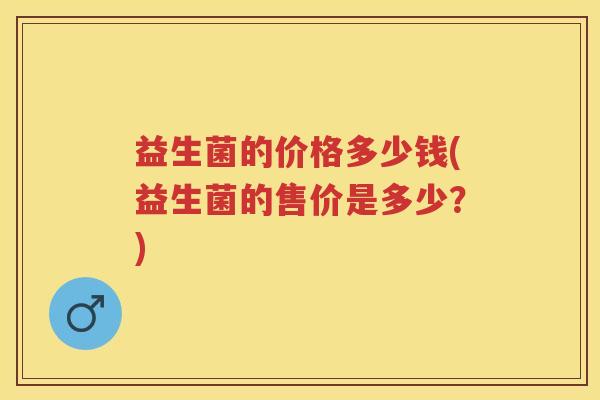 益生菌的价格多少钱(益生菌的售价是多少?) 益生菌的价格多少钱(益生菌的售价是多少?)