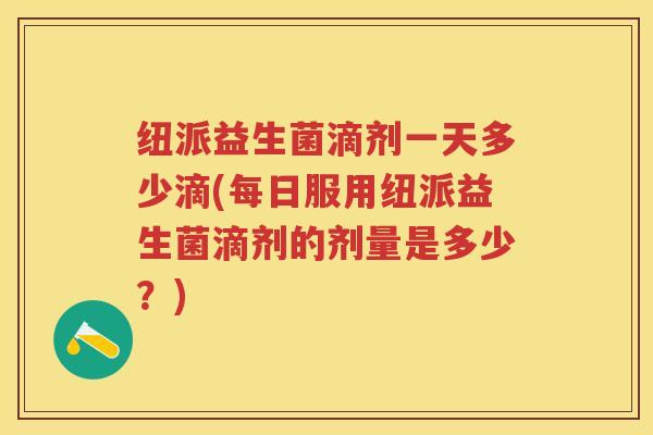 纽派益生菌滴剂一天多少滴(每日服用纽派益生菌滴剂的剂量是多少?) 纽派益生菌滴剂一天多少滴(每日服用纽派益生菌滴剂的剂量是多少?)