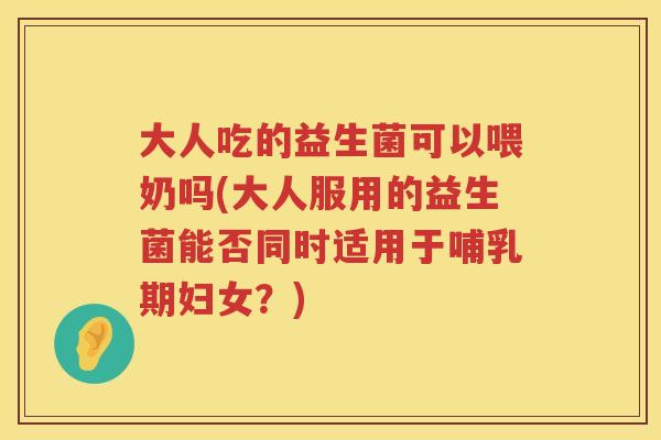 大人吃的益生菌可以喂奶吗(大人服用的益生菌能否同时适用于哺乳期妇女?) 大人吃的益生菌可以喂奶吗(大人服用的益生菌能否同时适用于哺乳期妇女?)