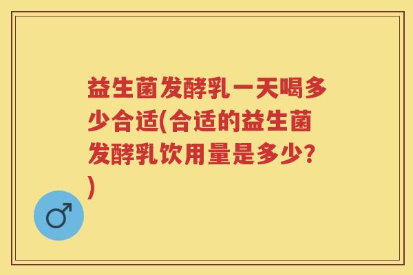 益生菌发酵乳一天喝多少合适(合适的益生菌发酵乳饮用量是多少？)