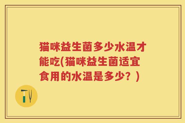猫咪益生菌多少水温才能吃(猫咪益生菌适宜食用的水温是多少?) 猫咪益生菌多少水温才能吃(猫咪益生菌适宜食用的水温是多少?)