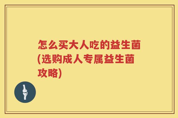 怎么买大人吃的益生菌(选购成人专属益生菌攻略) 怎么买大人吃的益生菌(选购成人专属益生菌攻略)