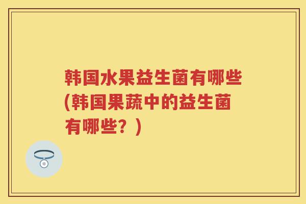 韩国水果益生菌有哪些(韩国果蔬中的益生菌有哪些？)