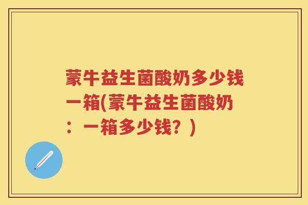 蒙牛益生菌酸奶多少钱一箱(蒙牛益生菌酸奶:一箱多少钱?) 蒙牛益生菌酸奶多少钱一箱(蒙牛益生菌酸奶:一箱多少钱?)