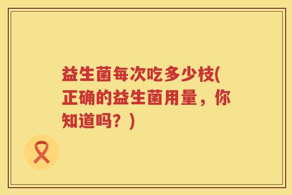 益生菌每次吃多少枝(正确的益生菌用量,你知道吗?) 益生菌每次吃多少枝(正确的益生菌用量,你知道吗?)