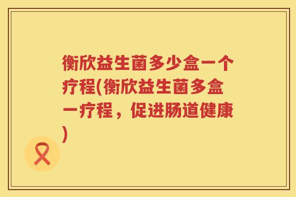 衡欣益生菌多少盒一个疗程(衡欣益生菌多盒一疗程,促进肠道健康) 衡欣益生菌多少盒一个疗程(衡欣益生菌多盒一疗程,促进肠道健康)