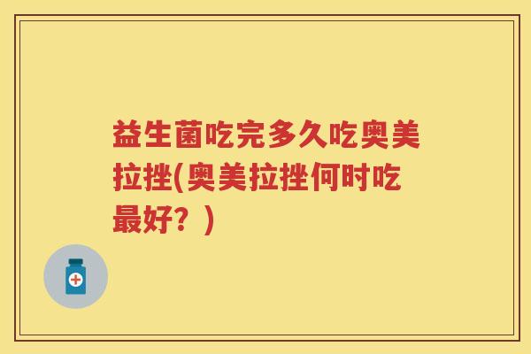 益生菌吃完多久吃奥美拉挫(奥美拉挫何时吃好？)