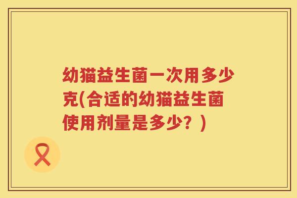 幼猫益生菌一次用多少克(合适的幼猫益生菌使用剂量是多少?) 幼猫益生菌一次用多少克(合适的幼猫益生菌使用剂量是多少?)