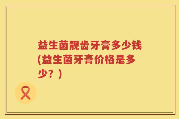 益生菌靓齿牙膏多少钱(益生菌牙膏价格是多少?) 益生菌靓齿牙膏多少钱(益生菌牙膏价格是多少?)