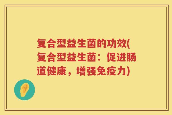 复合型益生菌的功效(复合型益生菌:促进肠道健康,增强力) 复合型益生菌的功效(复合型益生菌:促进肠道健康,增强力)