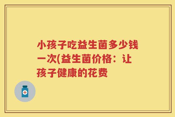 小孩子吃益生菌多少钱一次(益生菌价格:让孩子健康的花费 小孩子吃益生菌多少钱一次(益生菌价格:让孩子健康的花费