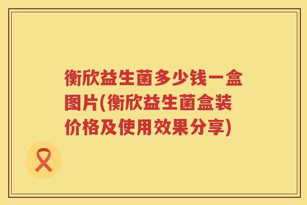 衡欣益生菌多少钱一盒图片(衡欣益生菌盒装价格及使用效果分享) 衡欣益生菌多少钱一盒图片(衡欣益生菌盒装价格及使用效果分享)