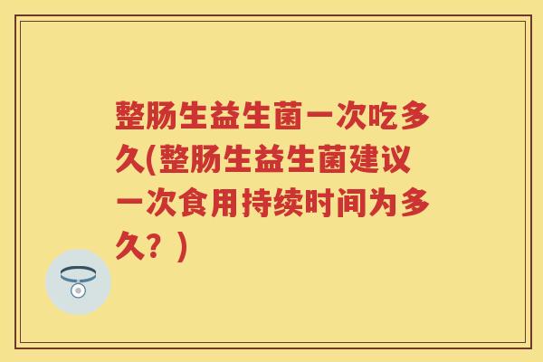 整肠生益生菌一次吃多久(整肠生益生菌建议一次食用持续时间为多久?) 整肠生益生菌一次吃多久(整肠生益生菌建议一次食用持续时间为多久?)