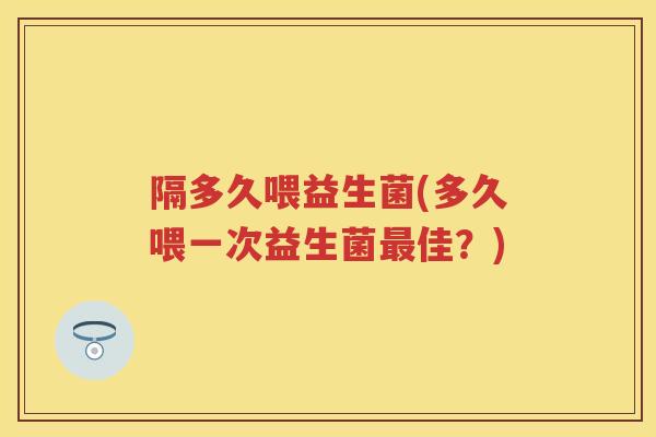 隔多久喂益生菌(多久喂一次益生菌佳?) 隔多久喂益生菌(多久喂一次益生菌佳?)