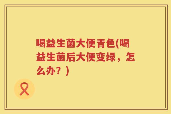 喝益生菌大便青色(喝益生菌后大便变绿,怎么办?) 喝益生菌大便青色(喝益生菌后大便变绿,怎么办?)