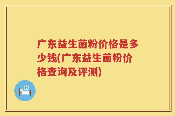 广东益生菌粉价格是多少钱(广东益生菌粉价格查询及评测) 广东益生菌粉价格是多少钱(广东益生菌粉价格查询及评测)