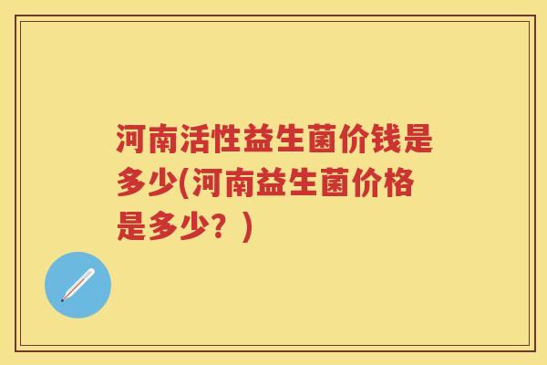河南活性益生菌价钱是多少(河南益生菌价格是多少?) 河南活性益生菌价钱是多少(河南益生菌价格是多少?)